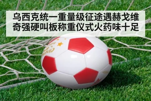 乌西克统一重量级征途遇赫戈维奇强硬叫板称重仪式火药味十足