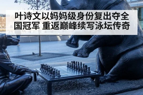 叶诗文以妈妈级身份复出夺全国冠军 重返巅峰续写泳坛传奇